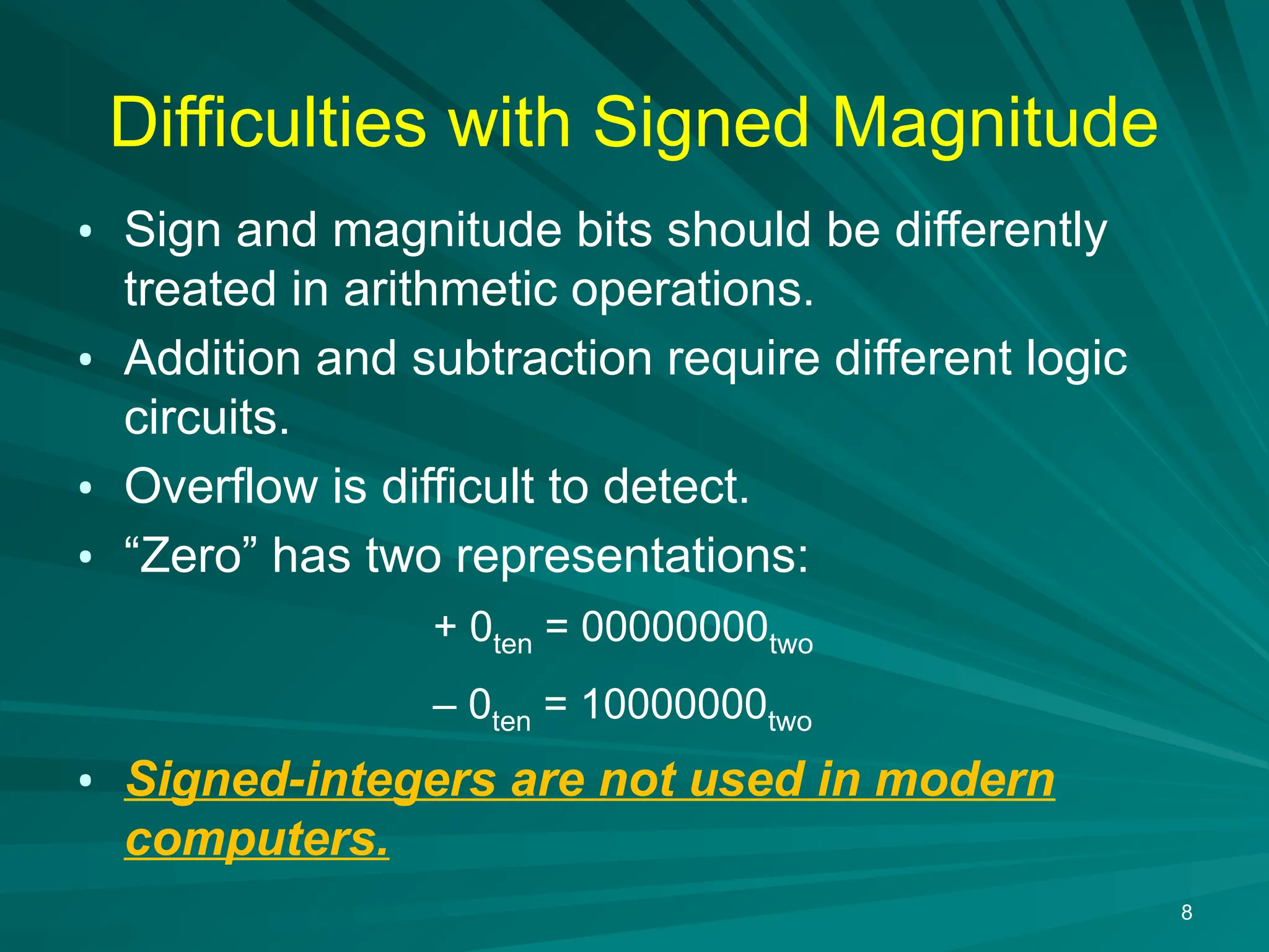 8
Difficulties with Signed Magnitude
&bull; Sign and magnitude bits should be differently
treated in arithmetic operations.
&bull; Addition and subtraction require different logic
circuits.
&bull; Overflow is difficult to detect.
&bull; &ldquo;Zero&rdquo; has two representations:
+ 0ten = 00000000two
&ndash; 0ten = 10000000two
&bull; Signed-integers are not used in modern
computers.
 