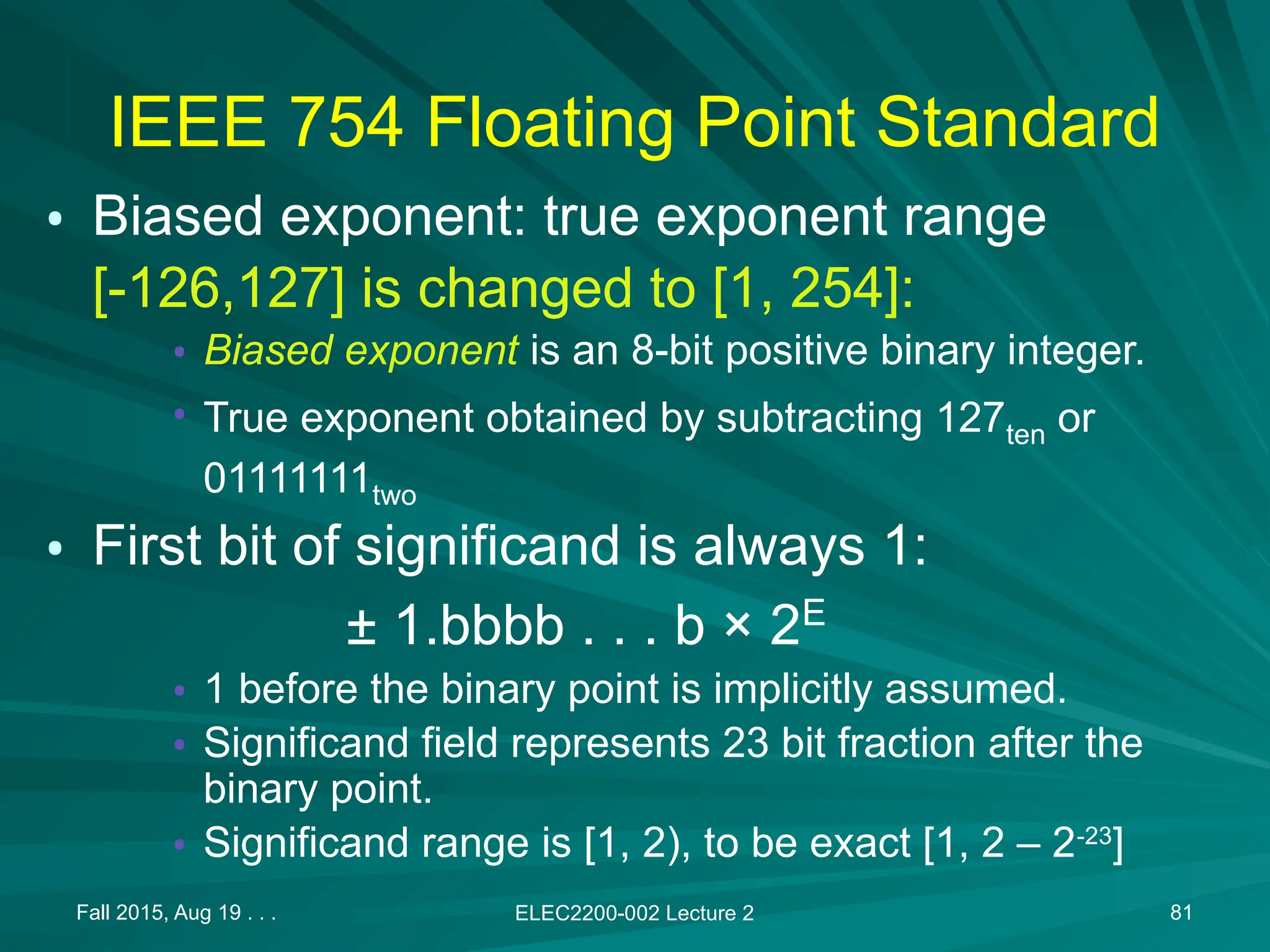Fall 2015, Aug 19 . . . ELEC2200-002 Lecture 2 81
IEEE 754 Floating Point Standard
&bull; Biased exponent: true exponent range
[-126,127] is changed to [1, 254]:
&bull; Biased exponent is an 8-bit positive binary integer.
&bull; True exponent obtained by subtracting 127ten or
01111111two
&bull; First bit of significand is always 1:
&plusmn; 1.bbbb . . . b &times; 2E
&bull; 1 before the binary point is implicitly assumed.
&bull; Significand field represents 23 bit fraction after the
binary point.
&bull; Significand range is [1, 2), to be exact [1, 2 &ndash; 2-23
]
 