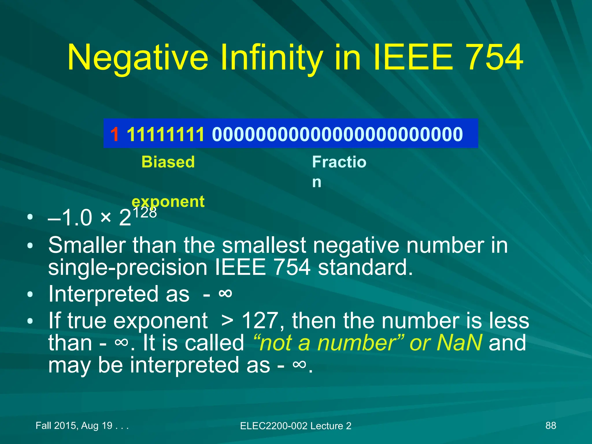 Fall 2015, Aug 19 . . . ELEC2200-002 Lecture 2 88
Negative Infinity in IEEE 754
&bull; &ndash;1.0 &times; 2128
&bull; Smaller than the smallest negative number in
single-precision IEEE 754 standard.
&bull; Interpreted as - &infin;
&bull; If true exponent > 127, then the number is less
than - &infin;. It is called &ldquo;not a number&rdquo; or NaN and
may be interpreted as - &infin;.
1 11111111 00000000000000000000000
Biased
exponent
Fractio
n
 