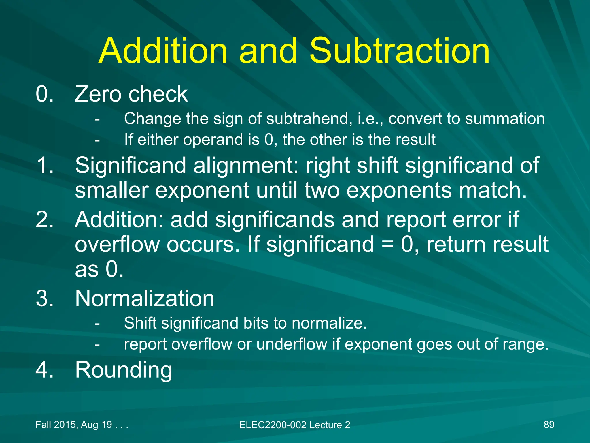 Fall 2015, Aug 19 . . . ELEC2200-002 Lecture 2 89
Addition and Subtraction
0. Zero check
- Change the sign of subtrahend, i.e., convert to summation
- If either operand is 0, the other is the result
1. Significand alignment: right shift significand of
smaller exponent until two exponents match.
2. Addition: add significands and report error if
overflow occurs. If significand = 0, return result
as 0.
3. Normalization
- Shift significand bits to normalize.
- report overflow or underflow if exponent goes out of range.
4. Rounding
 
