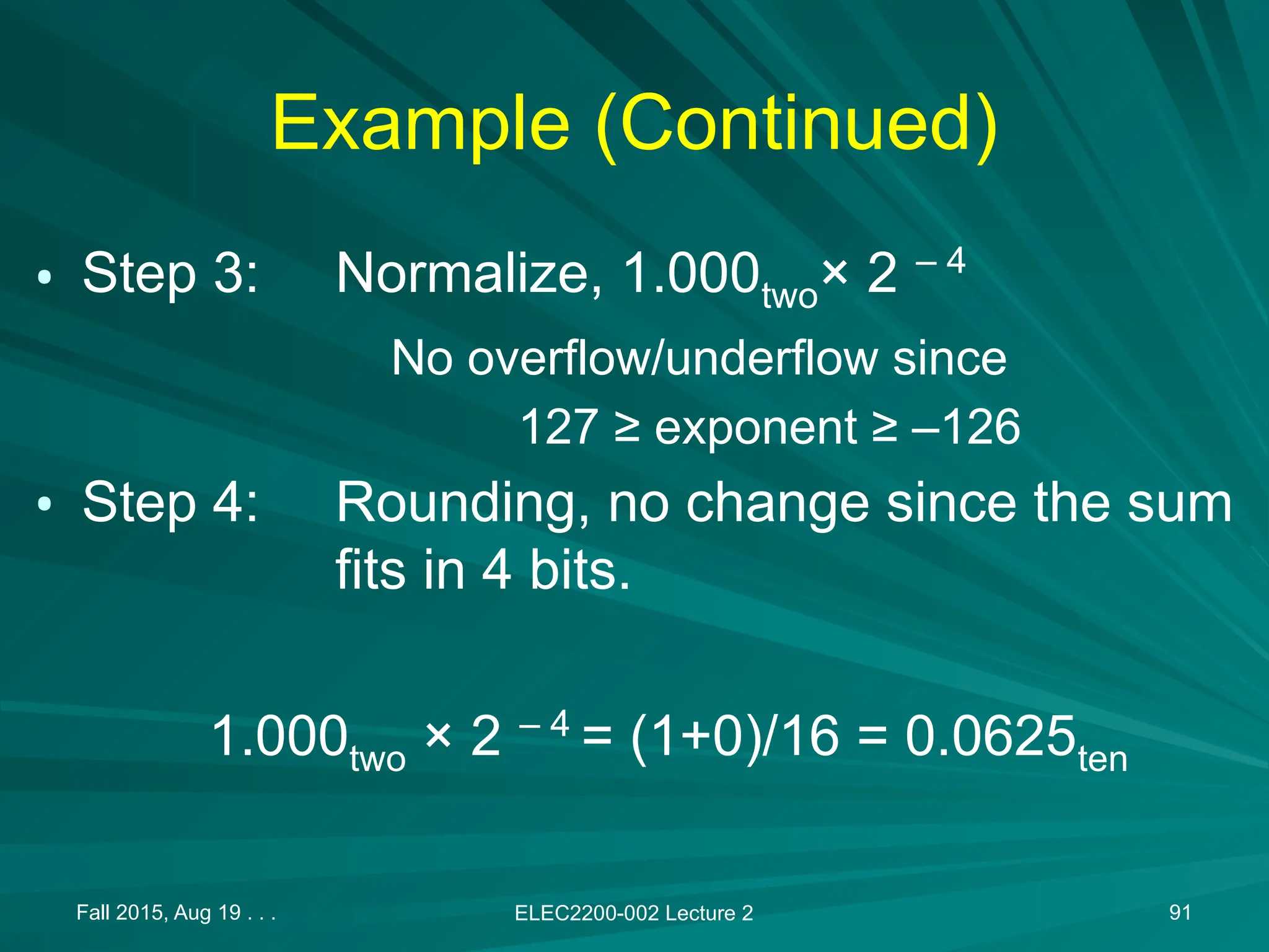 Fall 2015, Aug 19 . . . ELEC2200-002 Lecture 2 91
Example (Continued)
&bull; Step 3: Normalize, 1.000two&times; 2 &ndash; 4
No overflow/underflow since
127 &ge; exponent &ge; &ndash;126
&bull; Step 4: Rounding, no change since the sum
fits in 4 bits.
1.000two &times; 2 &ndash; 4
= (1+0)/16 = 0.0625ten
 