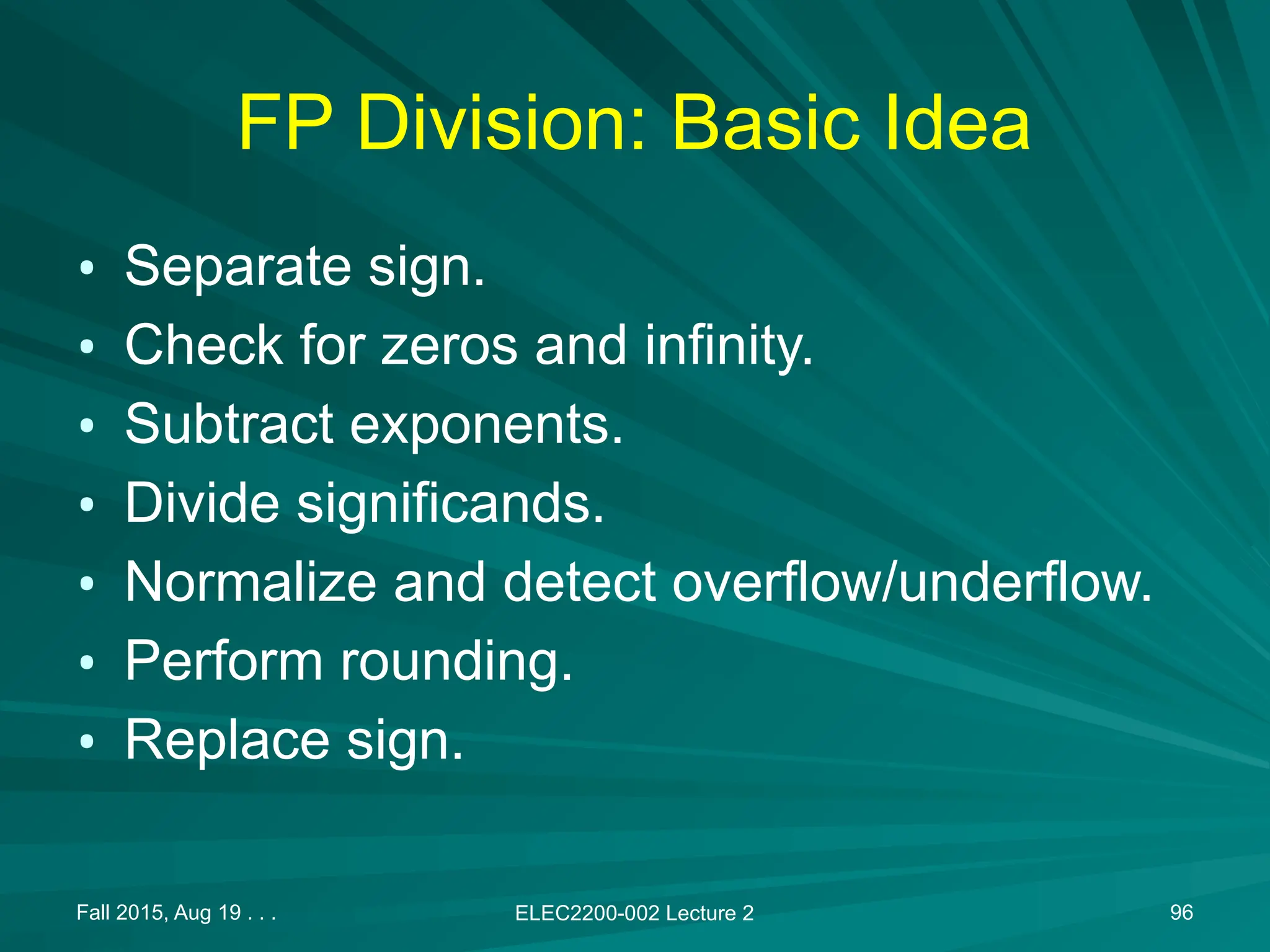 Fall 2015, Aug 19 . . . ELEC2200-002 Lecture 2 96
FP Division: Basic Idea
&bull; Separate sign.
&bull; Check for zeros and infinity.
&bull; Subtract exponents.
&bull; Divide significands.
&bull; Normalize and detect overflow/underflow.
&bull; Perform rounding.
&bull; Replace sign.
 
