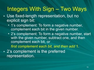 13
Integers With Sign – Two Ways
• Use fixed-length representation, but no
explicit sign bit:
• 1’s complement: To form a negative number,
complement each bit in the given number.
• 2’s complement: To form a negative number, start
with the given number, subtract one, and then
complement each bit, or
first complement each bit, and then add 1.
• 2’s complement is the preferred
representation.
 