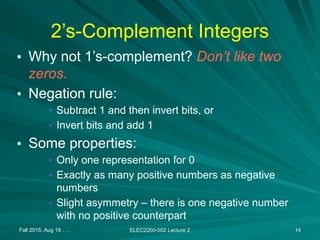 Fall 2015, Aug 19 . . . ELEC2200-002 Lecture 2 14
2’s-Complement Integers
• Why not 1’s-complement? Don’t like two
zeros.
• Negation rule:
• Subtract 1 and then invert bits, or
• Invert bits and add 1
• Some properties:
• Only one representation for 0
• Exactly as many positive numbers as negative
numbers
• Slight asymmetry – there is one negative number
with no positive counterpart
 