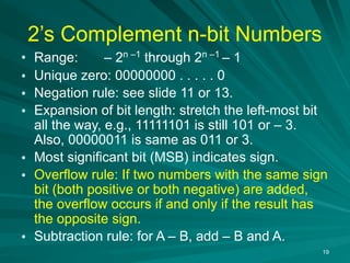 19
2’s Complement n-bit Numbers
• Range: – 2n –1
through 2n –1
– 1
• Unique zero: 00000000 . . . . . 0
• Negation rule: see slide 11 or 13.
• Expansion of bit length: stretch the left-most bit
all the way, e.g., 11111101 is still 101 or – 3.
Also, 00000011 is same as 011 or 3.
• Most significant bit (MSB) indicates sign.
• Overflow rule: If two numbers with the same sign
bit (both positive or both negative) are added,
the overflow occurs if and only if the result has
the opposite sign.
• Subtraction rule: for A – B, add – B and A.
 
