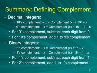 Summary: Defining Complement
• Decimal integers:
• 10’s complement: – x = Complement (x) = 10n
– x
• 9’s complement: – x = Complement (x) = 10n
– 1 – x
• For 9’s complement, subtract each digit from 9
• For 10’s complement, add 1 to 9’s complement
• Binary integers:
• 2’s complement: – x = Complement (x) = 2n
– x
• 1’s complement: – x = Complement (x) = 2n
– 1 – x
• For 1’s complement, subtract each digit from 1
• For 2’s complement, add 1 to 1’s complement
21
 