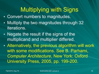Fall 2015, Aug 19 . . . ELEC2200-002 Lecture 2 46
Multiplying with Signs
• Convert numbers to magnitudes.
• Multiply the two magnitudes through 32
iterations.
• Negate the result if the signs of the
multiplicand and multiplier differed.
• Alternatively, the previous algorithm will work
with some modifications. See B. Parhami,
Computer Architecture, New York: Oxford
University Press, 2005, pp. 199-200.
 