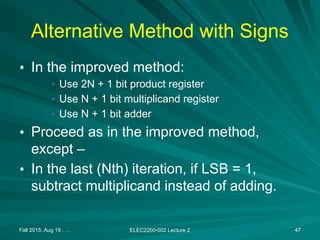 Alternative Method with Signs
• In the improved method:
• Use 2N + 1 bit product register
• Use N + 1 bit multiplicand register
• Use N + 1 bit adder
• Proceed as in the improved method,
except –
• In the last (Nth) iteration, if LSB = 1,
subtract multiplicand instead of adding.
Fall 2015, Aug 19 . . . ELEC2200-002 Lecture 2 47
 