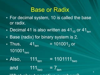 6
Base or Radix
• For decimal system, 10 is called the base
or radix.
• Decimal 41 is also written as 4110 or 41ten
• Base (radix) for binary system is 2.
• Thus, 41ten = 1010012 or
101001two
• Also, 111ten = 1101111two
and 111two = 7ten
 