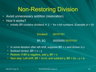 Non-Restoring Division
• Avoid unnecessary addition (restoration).
• How it works?
• Initially $R contains dividend 2
✕ – n
for n-bit numbers. Example (n = 8):
• In some iteration after left shift, suppose $R = x and divisor is y
• Subtract divisor, $R = x – y
• Restore: If $R is negative, add y, $R = x
• Next step: Left shift, $R = 2x+b, and subtract y, $R = 2x – y + b
Fall 2015, Aug 19 . . . ELEC2200-002 Lecture 2 62
00101101
00000000 00101101
Dividend
$R, $Q
 