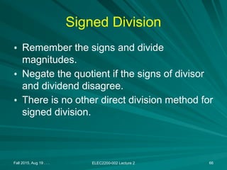 Fall 2015, Aug 19 . . . ELEC2200-002 Lecture 2 66
Signed Division
• Remember the signs and divide
magnitudes.
• Negate the quotient if the signs of divisor
and dividend disagree.
• There is no other direct division method for
signed division.
 