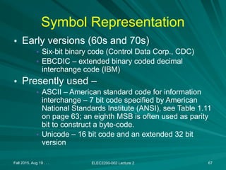 Fall 2015, Aug 19 . . . ELEC2200-002 Lecture 2 67
Symbol Representation
• Early versions (60s and 70s)
• Six-bit binary code (Control Data Corp., CDC)
• EBCDIC – extended binary coded decimal
interchange code (IBM)
• Presently used –
• ASCII – American standard code for information
interchange – 7 bit code specified by American
National Standards Institute (ANSI), see Table 1.11
on page 63; an eighth MSB is often used as parity
bit to construct a byte-code.
• Unicode – 16 bit code and an extended 32 bit
version
 