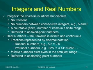 Fall 2015, Aug 19 . . . ELEC2200-002 Lecture 2 74
Integers and Real Numbers
• Integers: the universe is infinite but discrete
• No fractions
• No numbers between consecutive integers, e.g., 5 and 6
• A countable (finite) number of items in a finite range
• Referred to as fixed-point numbers
• Real numbers – the universe is infinite and continuous
• Fractions represented by decimal notation
• Rational numbers, e.g., 5/2 = 2.5
• Irrational numbers, e.g., 22/7 = 3.14159265 . . .
• Infinite numbers exist even in the smallest range
• Referred to as floating-point numbers
 