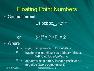 Fall 2015, Aug 19 . . . ELEC2200-002 Lecture 2 77
Floating Point Numbers
• General format
±1.bbbbbtwo×2eeee
or (-1)S
× (1+F) × 2E
• Where
• S = sign, 0 for positive, 1 for negative
• F = fraction (or mantissa) as a binary integer,
1+F is called significand
• E = exponent as a binary integer, positive or
negative (two’s complement)
 