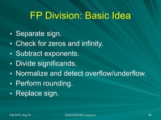 Fall 2015, Aug 19 . . . ELEC2200-002 Lecture 2 96
FP Division: Basic Idea
• Separate sign.
• Check for zeros and infinity.
• Subtract exponents.
• Divide significands.
• Normalize and detect overflow/underflow.
• Perform rounding.
• Replace sign.
 