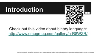 Introduction
Check out this video about binary language:
http://www.smugmug.com/gallery/n-R8WZR/
Taken from “Binary Numbers - Math Bites with Danica McKellar.” NOTE: While the original video i wonderful I thought some of the jokes were not appropriate for a middle school student so I cut them out of the original.
 