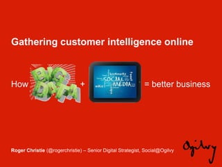 Gathering customer intelligence online



How                            +                            = better business




Roger Christie (@rogerchristie) – Senior Digital Strategist, Social@Ogilvy
 