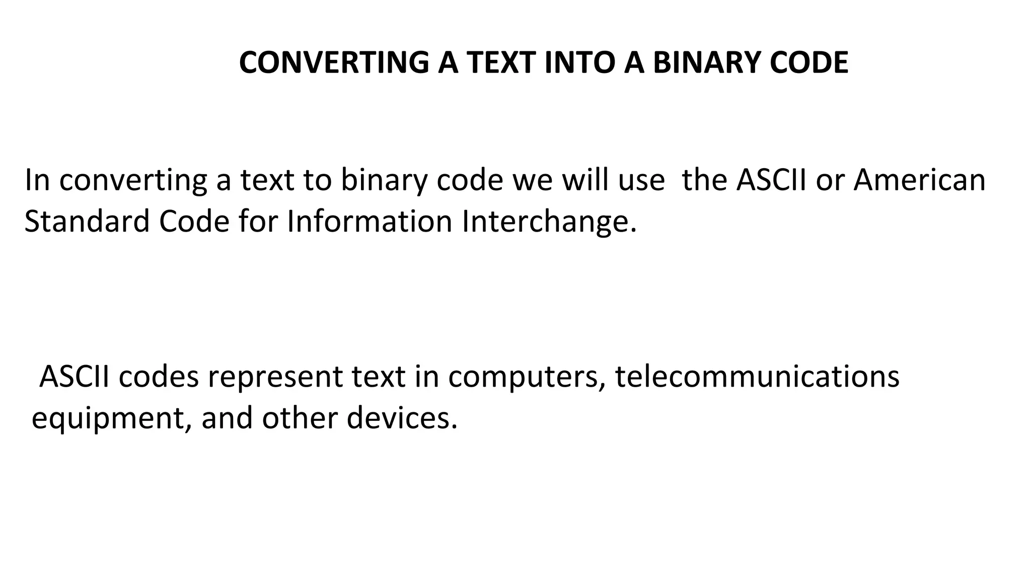 CONVERTING A TEXT INTO A BINARY CODE
In converting a text to binary code we will use the ASCII or American
Standard Code for Information Interchange.
ASCII codes represent text in computers, telecommunications
equipment, and other devices.
 