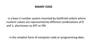 BINARY CODE
- is a base 2 number system invented by Gottfried Leibniz where
numeric values are represented by different combinations of 0
and 1, also known as OFF or ON.
- is the simplest form of computer code or programming data.
 