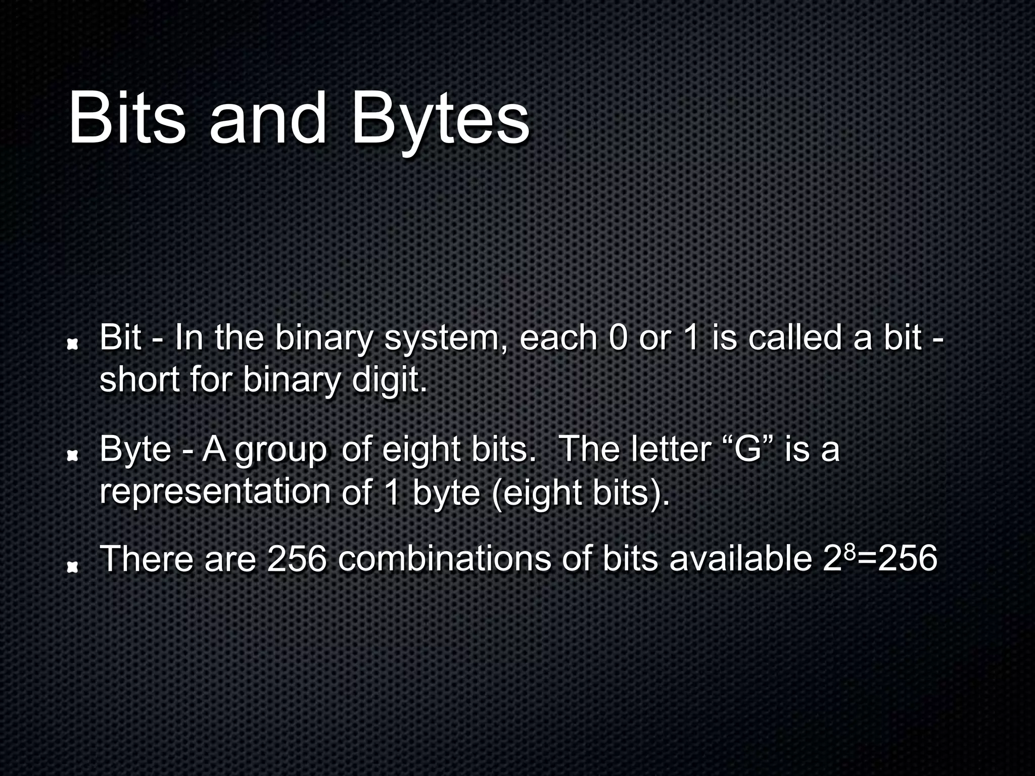 Bits and Bytes
Bit - In the binary system, each
short for binary digit.
0 or 1 is called a bit -
Byte - A group
representation
There are 256
of eight bits. The letter “G” is a
of 1 byte (eight bits).
combinations of bits available 28=256
 