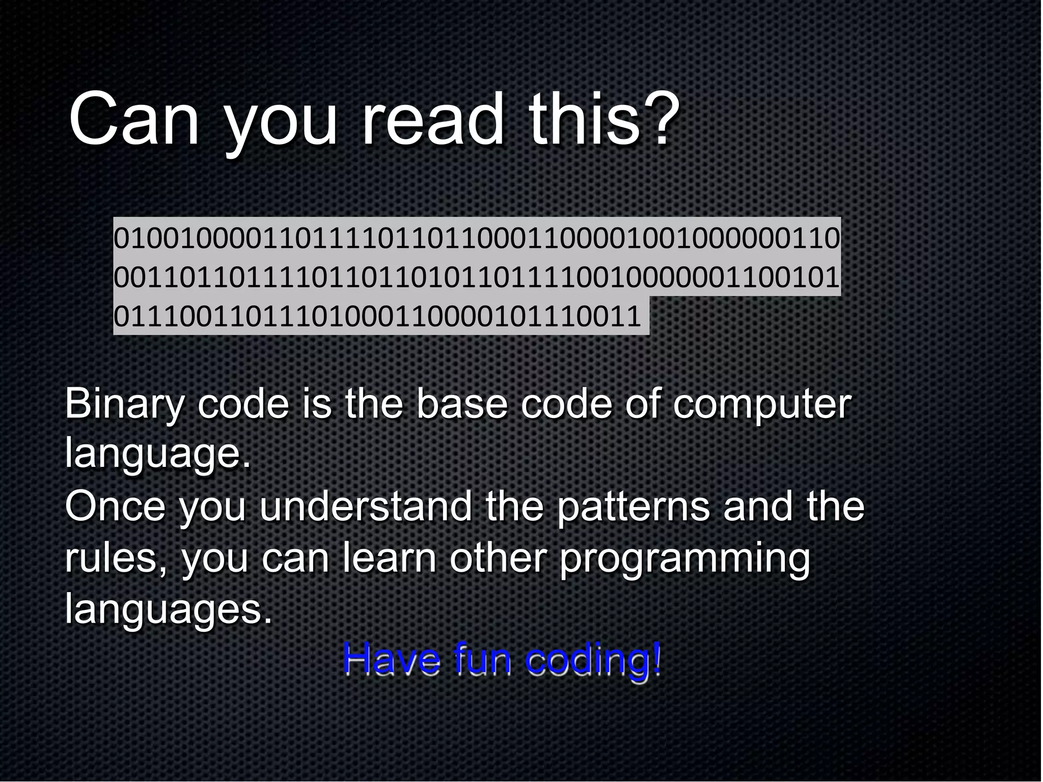 Can you read this?
Binary code is the base code of computer
language.
Once you understand the patterns and the
rules, you can learn other programming
languages.
Have fun coding!
01001000011011110110110001100001001000000110
00110110111101101101011011110010000001100101
01110011011101000110000101110011
 