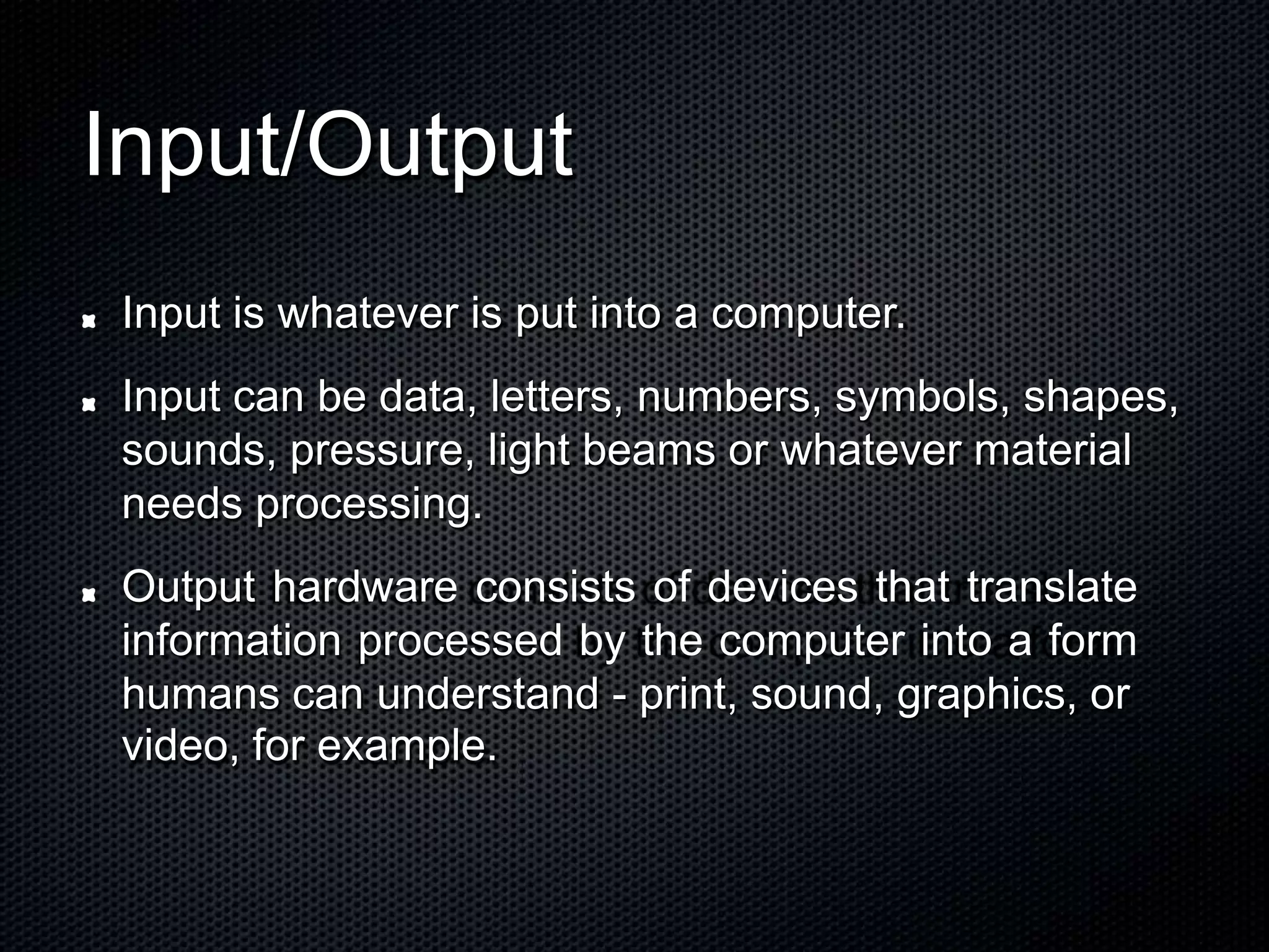 Input/Output
Input is whatever is put into a computer.
Input can be data, letters, numbers, symbols, shapes,
sounds, pressure, light beams or whatever material
needs processing.
Output hardware consists of devices that translate
information processed by the computer into a form
humans can understand - print, sound, graphics, or
video, for example.
 