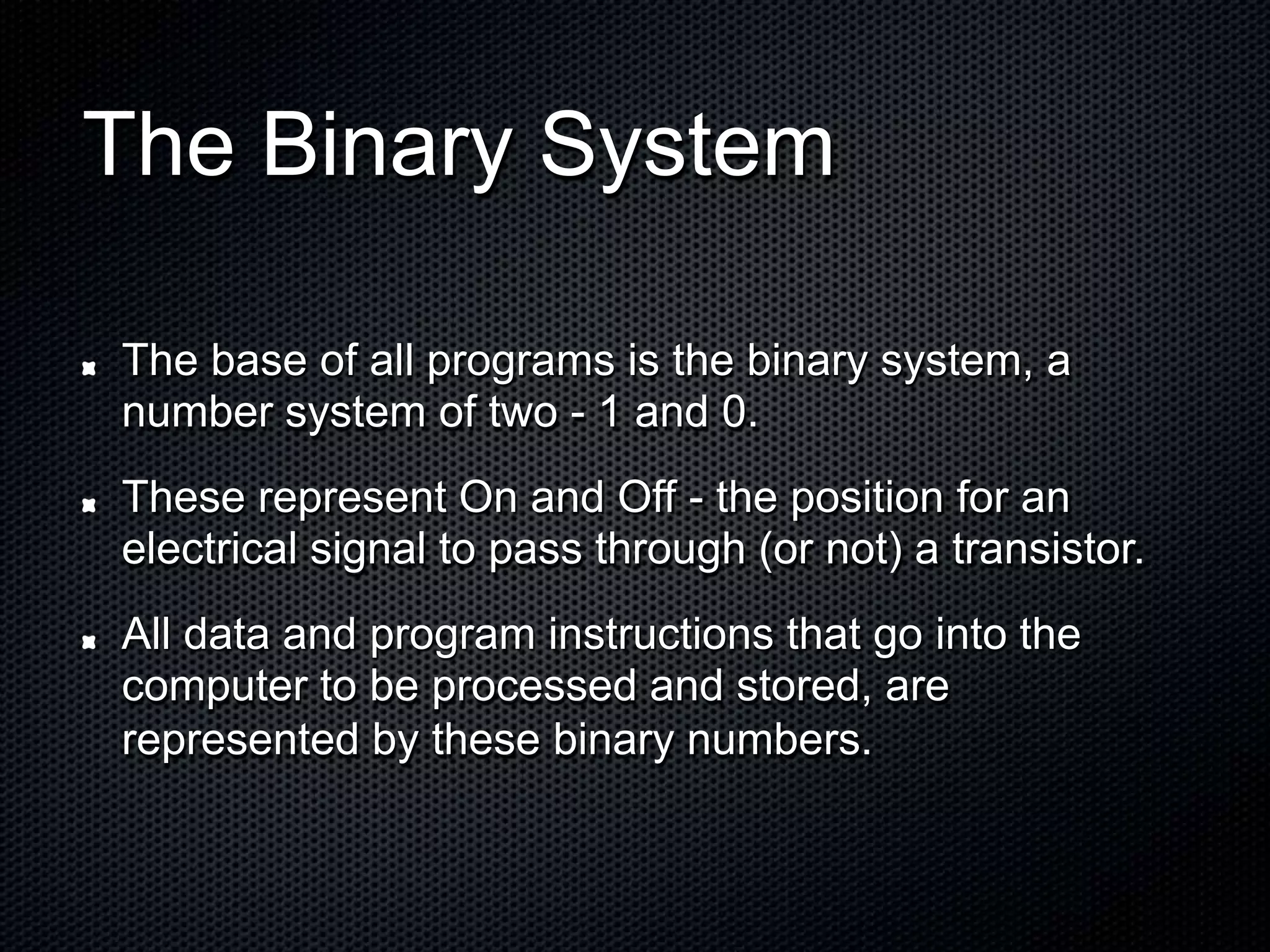 The Binary System
The base of all programs is the binary
number system of two - 1 and 0.
system, a
These represent On and Off - the position for an
electrical signal to pass through (or not) a transistor.
All data and
computer to
represented
program instructions that go into the
be processed and stored, are
by these binary numbers.
 