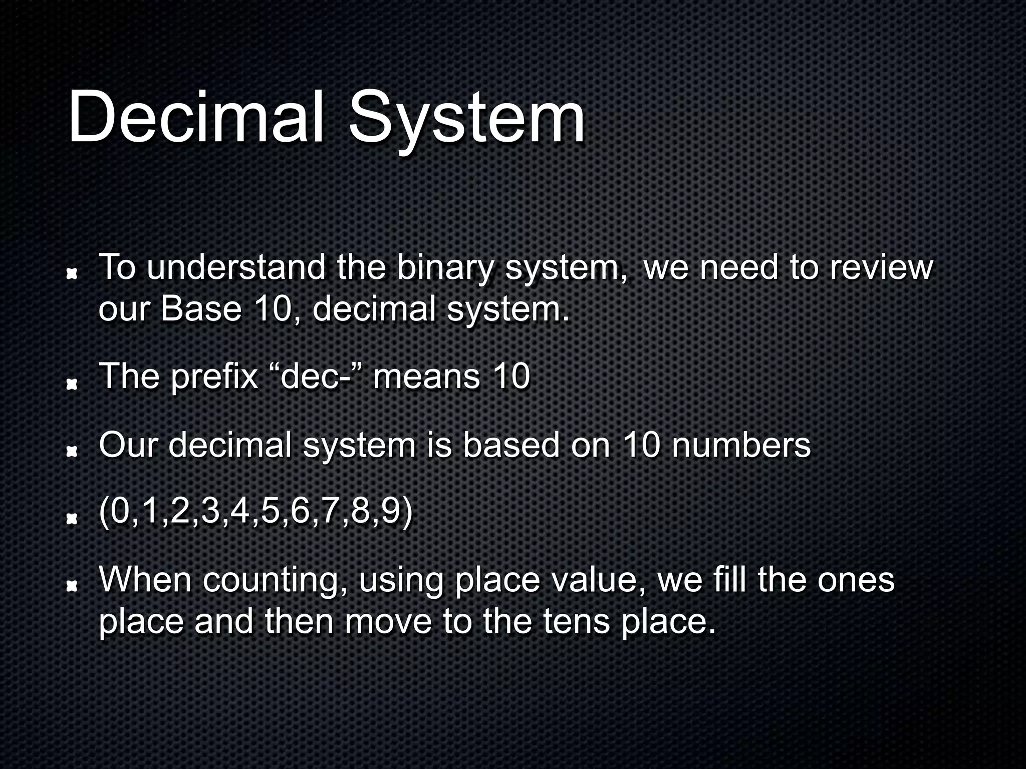Decimal System
To understand the binary system,
our Base 10, decimal system.
The prefix “dec-” means 10
we need to review
Our decimal system is based on
(0,1,2,3,4,5,6,7,8,9)
10 numbers
When counting, using place value, we fill the ones
place and then move to the tens place.
 