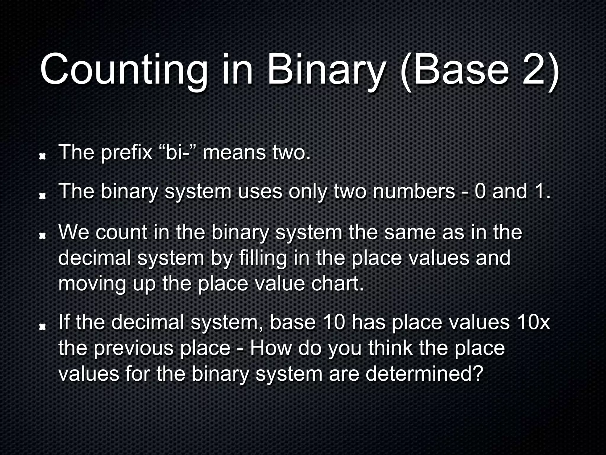 Counting in Binary (Base 2)
The prefix “bi-” means two.
The binary system uses only two numbers - 0 and 1.
We count in the binary system the same as in the
decimal system by filling in the place values and
moving up the place value chart.
If the decimal system, base 10 has place values 10x
the previous place - How do you think the place
values for the binary system are determined?
 