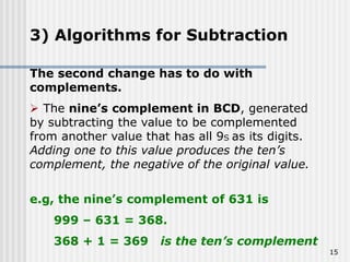 15
3) Algorithms for Subtraction
The second change has to do with
complements.
 The nine’s complement in BCD, generated
by subtracting the value to be complemented
from another value that has all 9S as its digits.
Adding one to this value produces the ten’s
complement, the negative of the original value.
e.g, the nine’s complement of 631 is
999 – 631 = 368.
368 + 1 = 369 is the ten’s complement
 