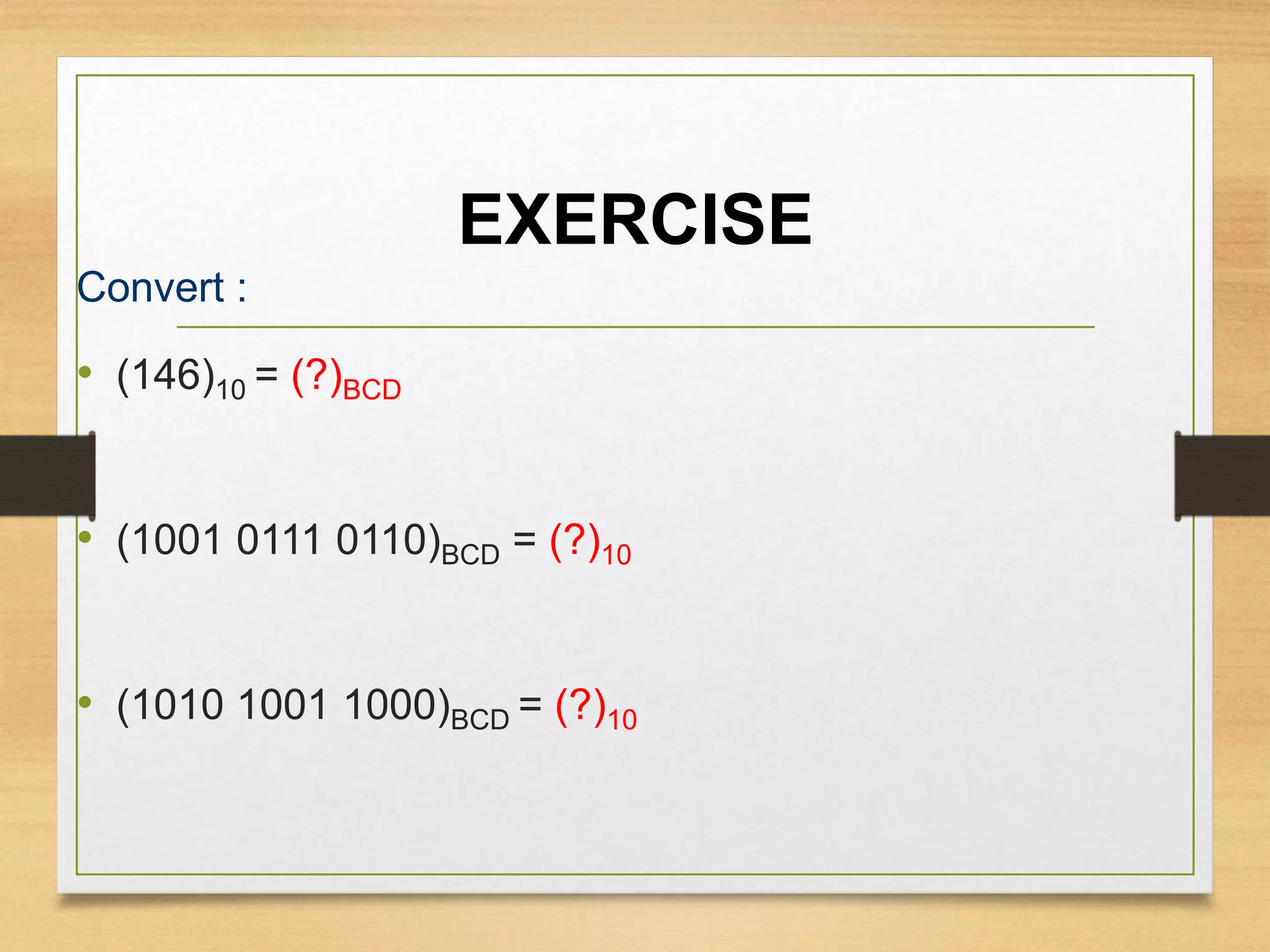 EXERCISE
Convert :
• (146)10 = (?)BCD
• (1001 0111 0110)BCD = (?)10
• (1010 1001 1000)BCD = (?)10
 