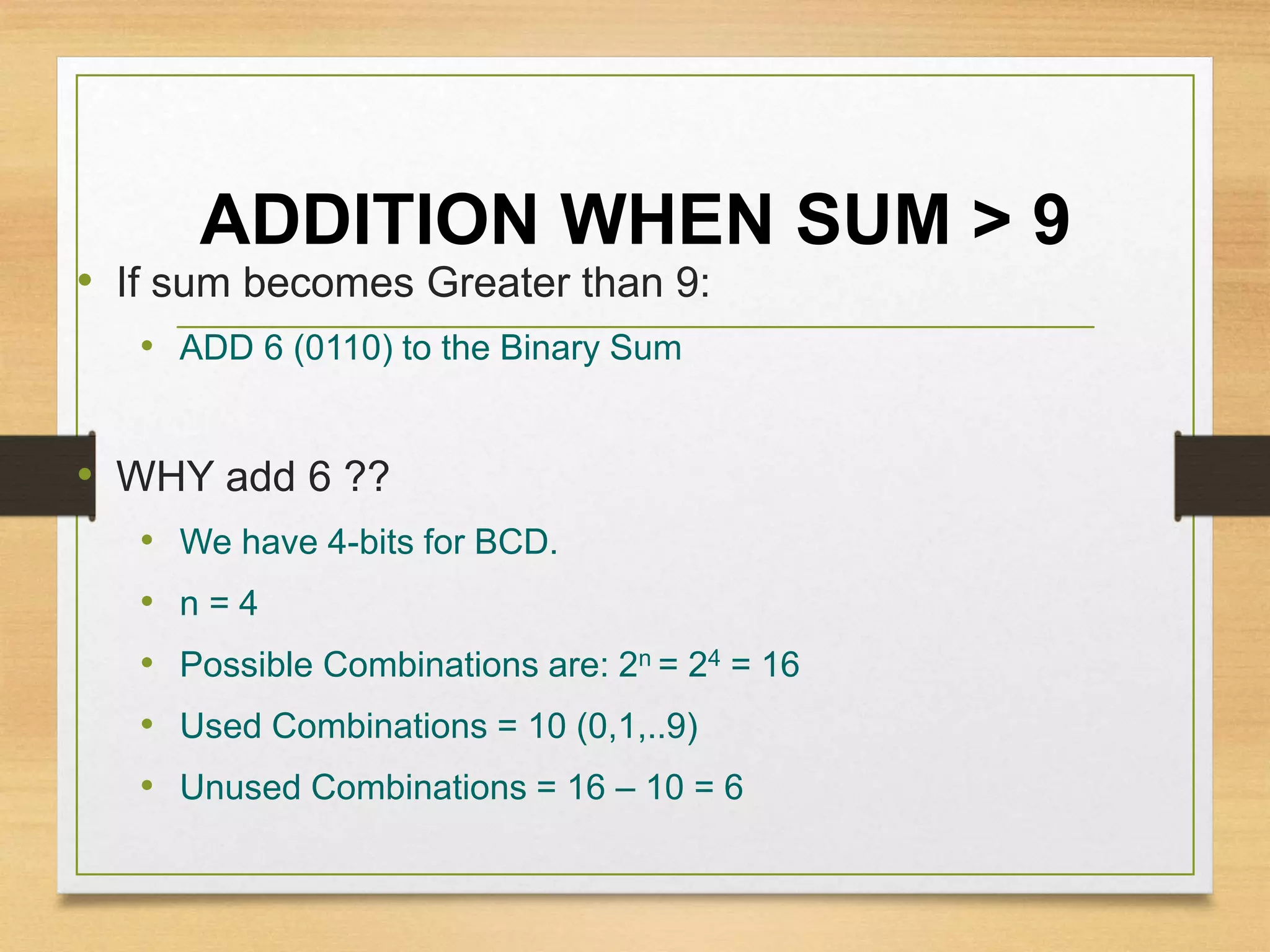 ADDITION WHEN SUM > 9
• If sum becomes Greater than 9:
• ADD 6 (0110) to the Binary Sum
• WHY add 6 ??
• We have 4-bits for BCD.
• n = 4
• Possible Combinations are: 2n = 24 = 16
• Used Combinations = 10 (0,1,..9)
• Unused Combinations = 16 – 10 = 6
 