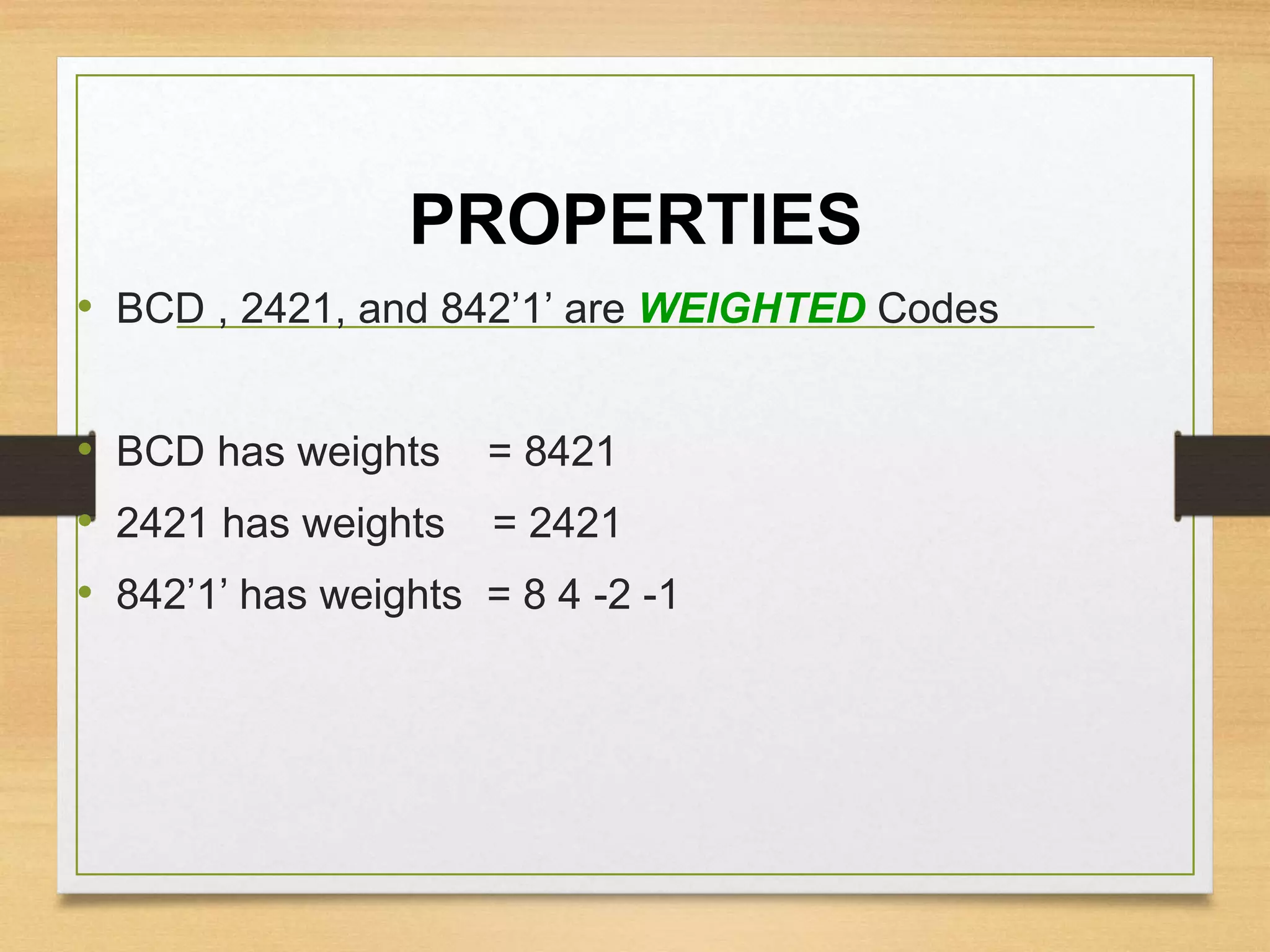 PROPERTIES
• BCD , 2421, and 842’1’ are WEIGHTED Codes
• BCD has weights = 8421
• 2421 has weights = 2421
• 842’1’ has weights = 8 4 -2 -1
 