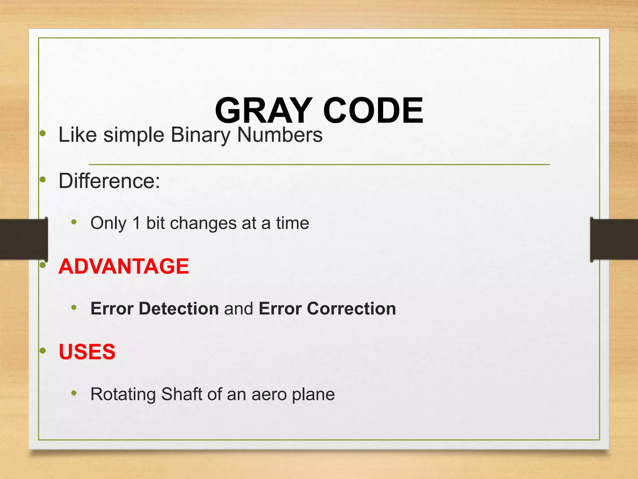 GRAY CODE
• Like simple Binary Numbers
• Difference:
• Only 1 bit changes at a time
• ADVANTAGE
• Error Detection and Error Correction
• USES
• Rotating Shaft of an aero plane
 
