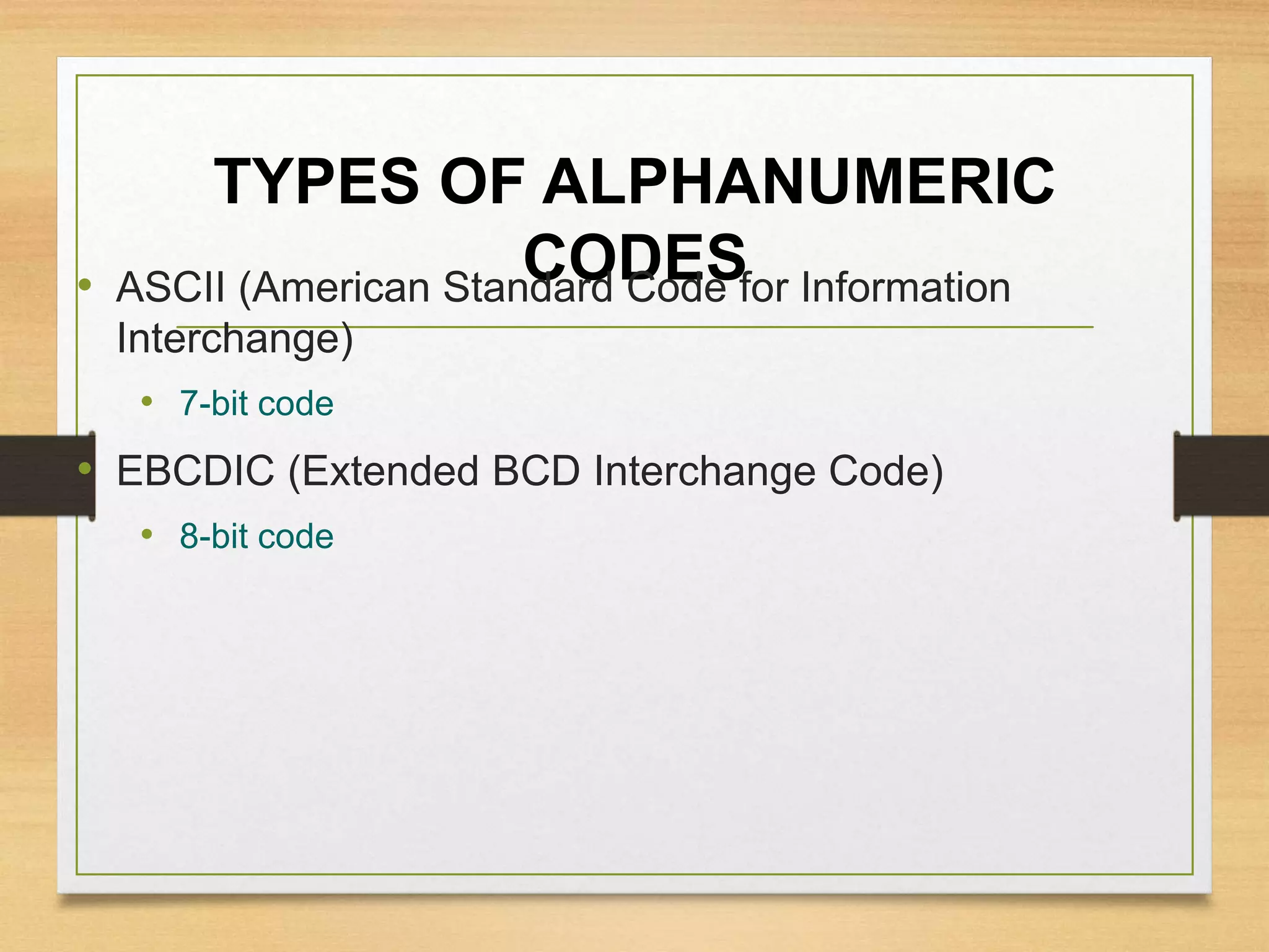 TYPES OF ALPHANUMERIC
CODES• ASCII (American Standard Code for Information
Interchange)
• 7-bit code
• EBCDIC (Extended BCD Interchange Code)
• 8-bit code
 