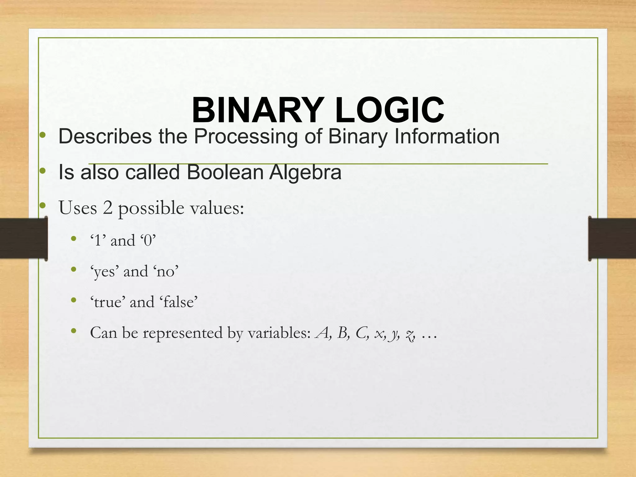 BINARY LOGIC
• Describes the Processing of Binary Information
• Is also called Boolean Algebra
• Uses 2 possible values:
• ‘1’ and ‘0’
• ‘yes’ and ‘no’
• ‘true’ and ‘false’
• Can be represented by variables: A, B, C, x, y, z, …
 