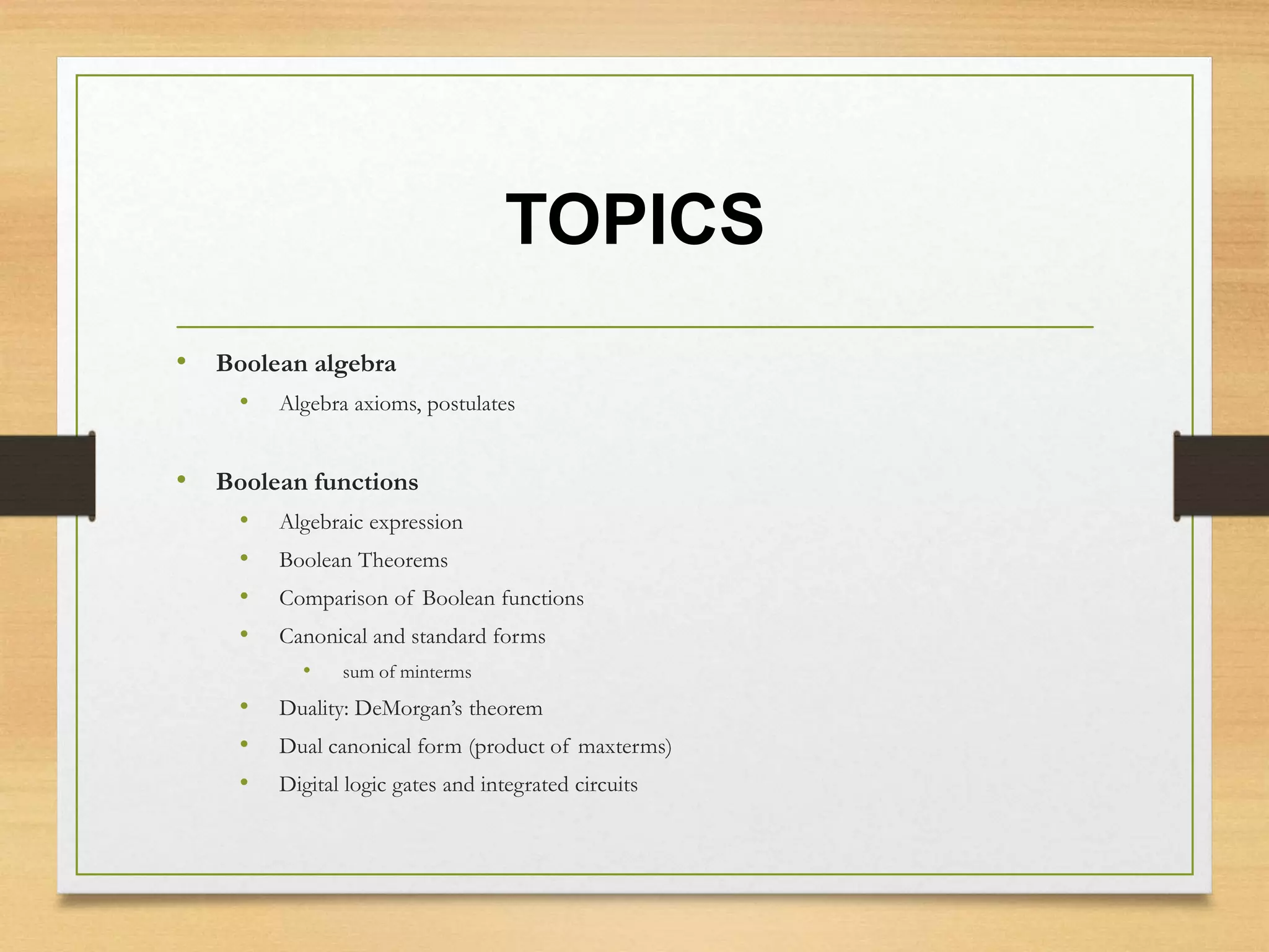 TOPICS
• Boolean algebra
• Algebra axioms, postulates
• Boolean functions
• Algebraic expression
• Boolean Theorems
• Comparison of Boolean functions
• Canonical and standard forms
• sum of minterms
• Duality: DeMorgan’s theorem
• Dual canonical form (product of maxterms)
• Digital logic gates and integrated circuits
 