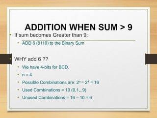 ADDITION WHEN SUM > 9
• If sum becomes Greater than 9:
• ADD 6 (0110) to the Binary Sum
• WHY add 6 ??
• We have 4-bits for BCD.
• n = 4
• Possible Combinations are: 2n = 24 = 16
• Used Combinations = 10 (0,1,..9)
• Unused Combinations = 16 – 10 = 6
 