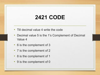 2421 CODE
• Till decimal value 4 write the code
• Decimal value 5 is the 1’s Complement of Decimal
Value 4
• 6 is the complement of 3
• 7 is the complement of 2
• 8 is the complement of 1
• 9 is the complement of 0
 