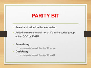 PARITY BIT
• An extra bit added to the information
• Added to make the total no. of 1’s in the coded group,
either ODD or EVEN
• Even Parity
• choose parity bit such that # of 1’s is even
• Odd Parity
• choose parity bit such that # of 1’s is odd
 