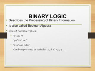 BINARY LOGIC
• Describes the Processing of Binary Information
• Is also called Boolean Algebra
• Uses 2 possible values:
• ‘1’ and ‘0’
• ‘yes’ and ‘no’
• ‘true’ and ‘false’
• Can be represented by variables: A, B, C, x, y, z, …
 