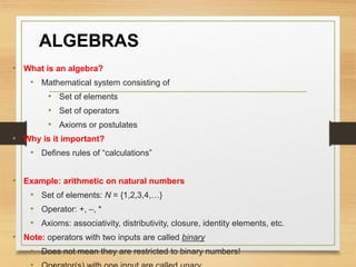 ALGEBRAS
• What is an algebra?
• Mathematical system consisting of
• Set of elements
• Set of operators
• Axioms or postulates
• Why is it important?
• Defines rules of “calculations”
• Example: arithmetic on natural numbers
• Set of elements: N = {1,2,3,4,…}
• Operator: +, –, *
• Axioms: associativity, distributivity, closure, identity elements, etc.
• Note: operators with two inputs are called binary
• Does not mean they are restricted to binary numbers!
 