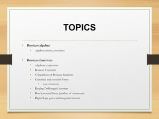 TOPICS
• Boolean algebra
• Algebra axioms, postulates
• Boolean functions
• Algebraic expression
• Boolean Theorems
• Comparison of Boolean functions
• Canonical and standard forms
• sum of minterms
• Duality: DeMorgan’s theorem
• Dual canonical form (product of maxterms)
• Digital logic gates and integrated circuits
 
