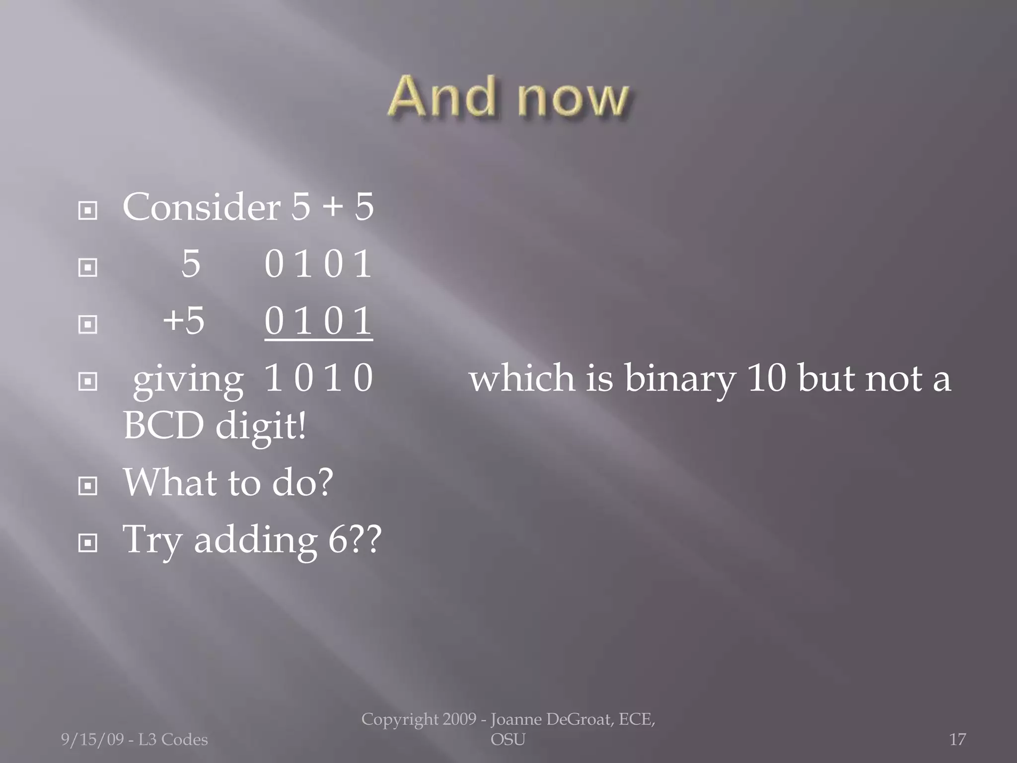  Consider 5 + 5
 5 0 1 0 1
 +5 0 1 0 1
 giving 1 0 1 0 which is binary 10 but not a
BCD digit!
 What to do?
 Try adding 6??
9/15/09 - L3 Codes
Copyright 2009 - Joanne DeGroat, ECE,
OSU 17
 