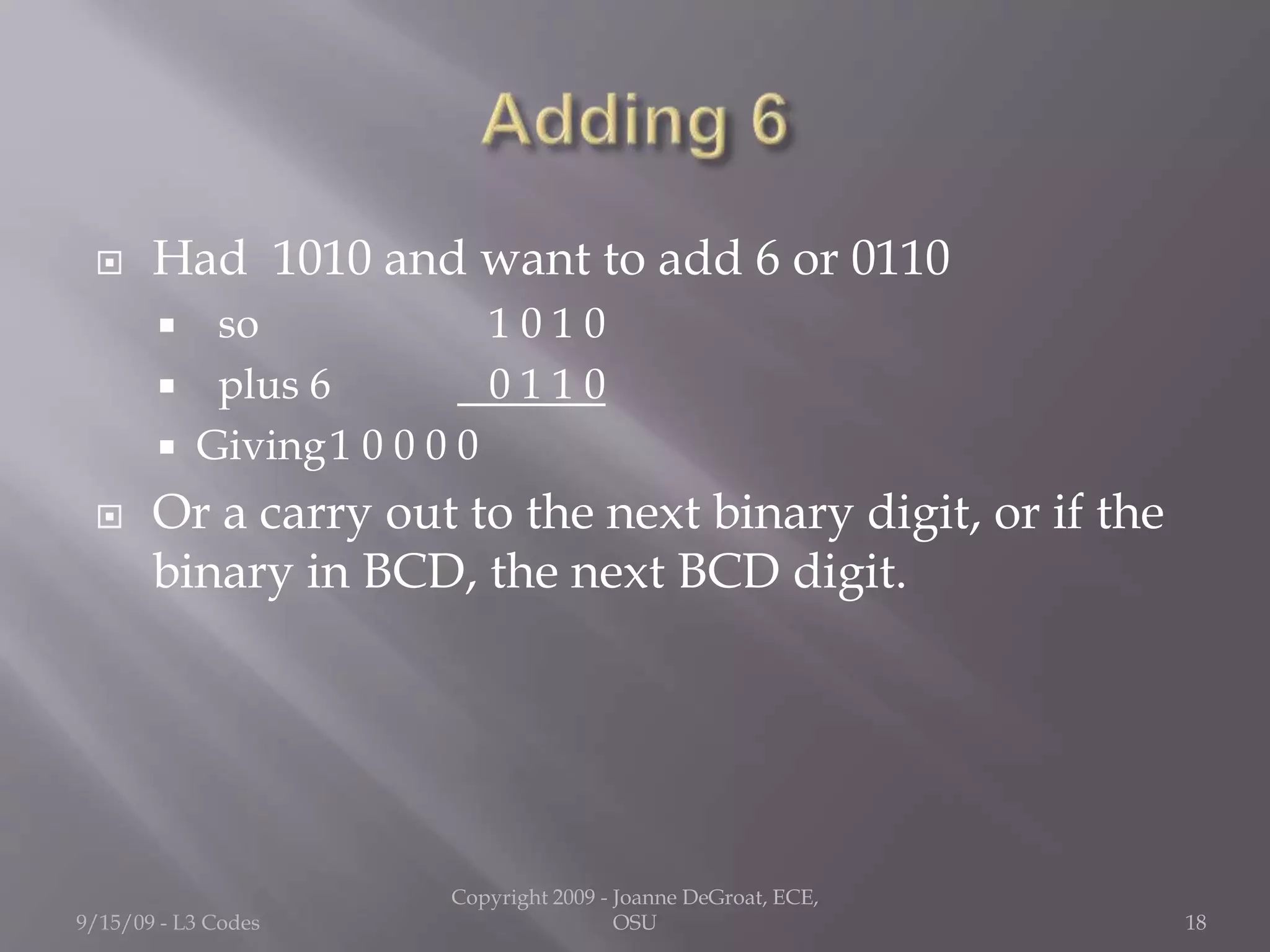  Had 1010 and want to add 6 or 0110
 so 1 0 1 0
 plus 6 0 1 1 0
 Giving1 0 0 0 0
 Or a carry out to the next binary digit, or if the
binary in BCD, the next BCD digit.
9/15/09 - L3 Codes
Copyright 2009 - Joanne DeGroat, ECE,
OSU 18
 
