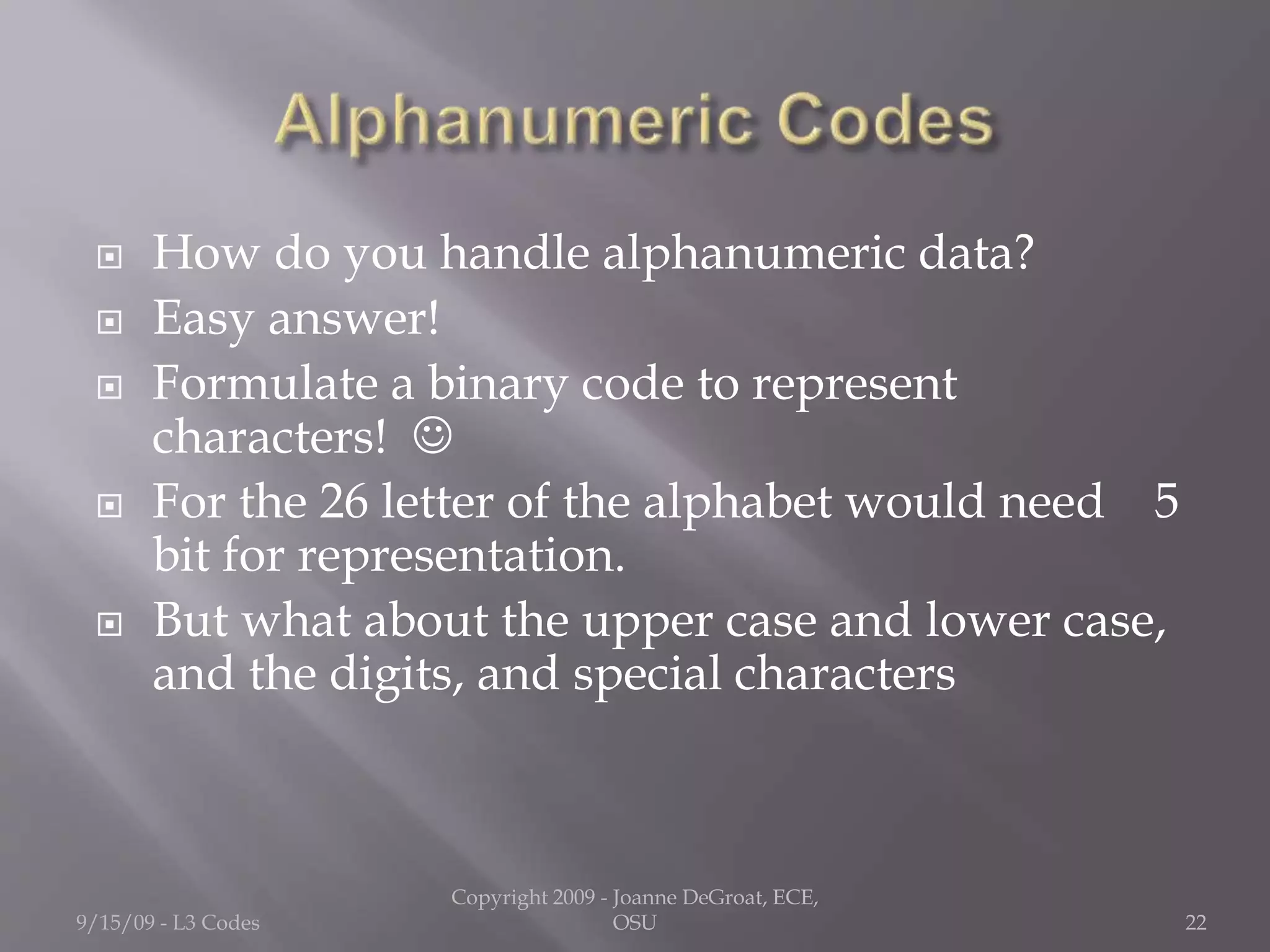  How do you handle alphanumeric data?
 Easy answer!
 Formulate a binary code to represent
characters! 
 For the 26 letter of the alphabet would need 5
bit for representation.
 But what about the upper case and lower case,
and the digits, and special characters
9/15/09 - L3 Codes
Copyright 2009 - Joanne DeGroat, ECE,
OSU 22
 