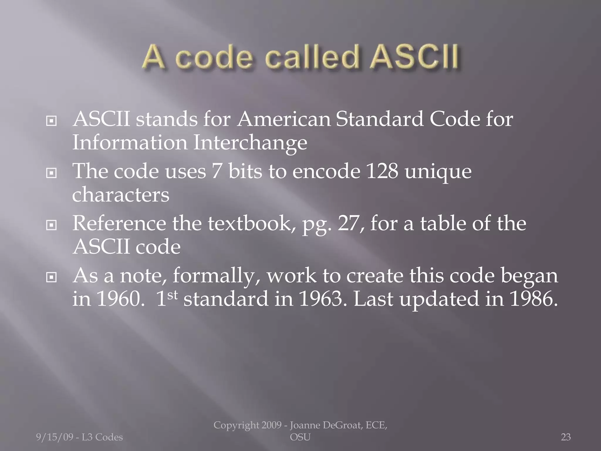  ASCII stands for American Standard Code for
Information Interchange
 The code uses 7 bits to encode 128 unique
characters
 Reference the textbook, pg. 27, for a table of the
ASCII code
 As a note, formally, work to create this code began
in 1960. 1st standard in 1963. Last updated in 1986.
9/15/09 - L3 Codes
Copyright 2009 - Joanne DeGroat, ECE,
OSU 23
 