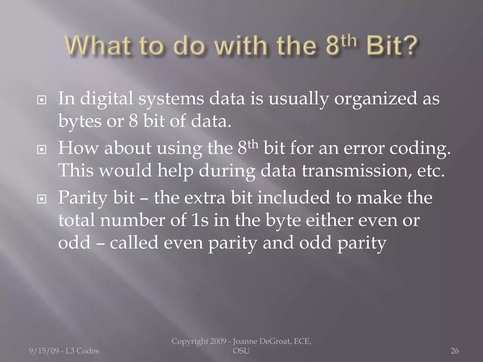  In digital systems data is usually organized as
bytes or 8 bit of data.
 How about using the 8th bit for an error coding.
This would help during data transmission, etc.
 Parity bit – the extra bit included to make the
total number of 1s in the byte either even or
odd – called even parity and odd parity
9/15/09 - L3 Codes
Copyright 2009 - Joanne DeGroat, ECE,
OSU 26
 