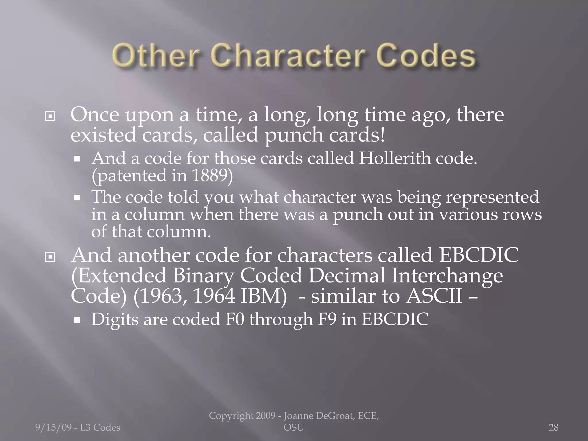  Once upon a time, a long, long time ago, there
existed cards, called punch cards!
 And a code for those cards called Hollerith code.
(patented in 1889)
 The code told you what character was being represented
in a column when there was a punch out in various rows
of that column.
 And another code for characters called EBCDIC
(Extended Binary Coded Decimal Interchange
Code) (1963, 1964 IBM) - similar to ASCII –
 Digits are coded F0 through F9 in EBCDIC
9/15/09 - L3 Codes
Copyright 2009 - Joanne DeGroat, ECE,
OSU 28
 