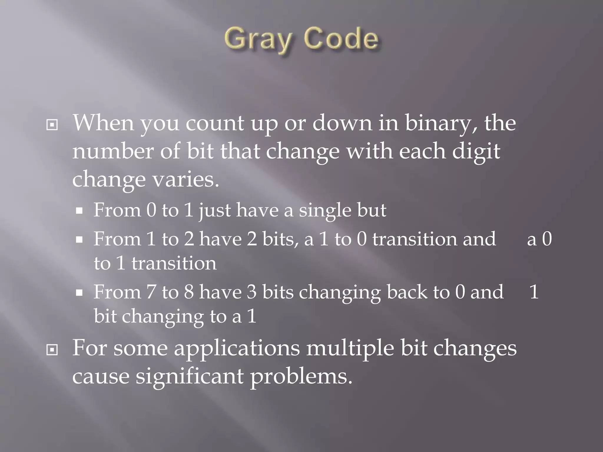  When you count up or down in binary, the
number of bit that change with each digit
change varies.
 From 0 to 1 just have a single but
 From 1 to 2 have 2 bits, a 1 to 0 transition and a 0
to 1 transition
 From 7 to 8 have 3 bits changing back to 0 and 1
bit changing to a 1
 For some applications multiple bit changes
cause significant problems.
 